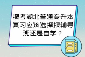 报考湖北普通专升本复习应该选择报辅导班还是自学？怎么判断自己适合哪种方式？