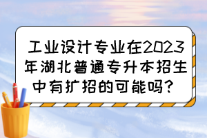 工业设计专业在2023年湖北普通专升本招生中有扩招的可能吗？