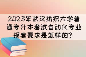 2023年武汉纺织大学普通专升本考试自动化专业报考要求是怎样的？