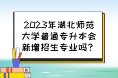 2023年湖北师范大学普通专升本会新增招生专业吗？