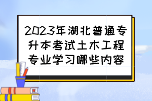 2023年湖北普通专升本考试土木工程专业学习哪些内容？