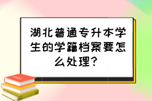 湖北普通专升本学生的学籍档案要怎么处理？