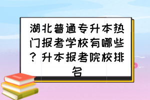 湖北普通专升本热门报考学校有哪些？升本报考院校排名