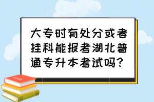 大专时有处分或者挂科能报考湖北普通专升本考试吗？