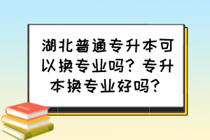 湖北普通专升本可以换专业吗？专升本换专业好吗？