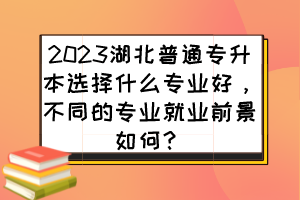 2023湖北普通专升本选择什么专业好，不同的专业就业前景如何？