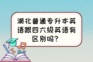 湖北普通专升本英语跟四六级英语有区别吗？