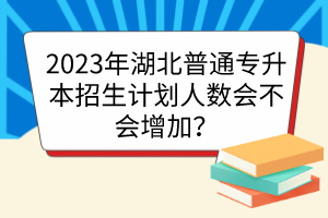 2023年湖北普通专升本招生计划人数会不会增加？