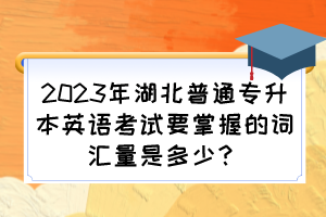 2023年湖北普通专升本英语考试要掌握的词汇量是多少？