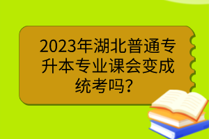 2023年湖北普通专升本专业课会变成统考吗？