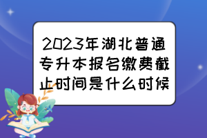 2023年湖北普通专升本报名缴费截止时间是什么时候？