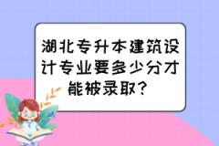 湖北专升本建筑设计专业要多少分才能被录取？