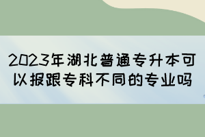 2023年湖北普通专升本可以报跟专科不同的专业吗？