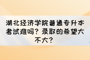 湖北经济学院普通专升本考试难吗？录取的希望大不大？