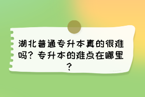 湖北普通专升本真的很难吗？专升本的难点在哪里？