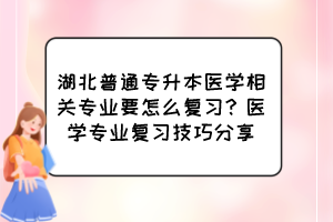 湖北普通专升本医学相关专业要怎么复习？医学专业复习技巧分享