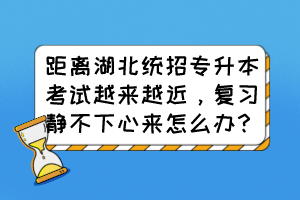 距离湖北统招专升本考试越来越近，复习静不下心来怎么办？