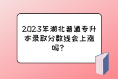 2023年湖北普通专升本录取分数线会上涨吗？