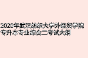 2020年武汉纺织大学外经贸学院专升本专业综合二考试大纲