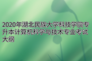 2020年湖北民族大学科技学院专升本计算机科学与技术专业考试大纲