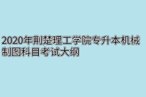 2020年荆楚理工学院专升本机械制图科目考试大纲