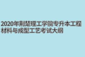 2020年荆楚理工学院专升本工程材料与成型工艺考试大纲