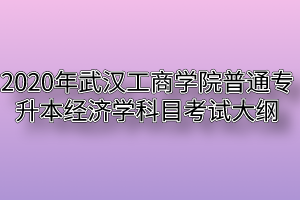 2020年武汉工商学院普通专升本经济学科目考试大纲