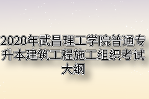 2020年武昌理工学院普通专升本建筑工程施工组织考试大纲