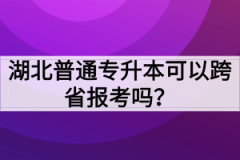 湖北普通专升本可以跨省报考吗？