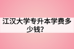 江汉大学专升本学费多少钱？