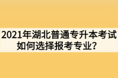 2021年湖北普通专升本考试如何选择报考专业？