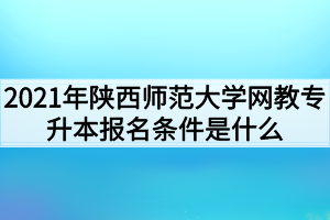 2021年陕西师范大学网教专升本报名条件是什么