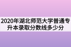 2020年湖北师范大学普通专升本录取分数线多少分