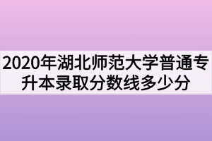 2020年湖北师范大学普通专升本录取分数线多少分