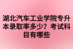 湖北汽车工业学院专升本录取率多少？考试科目有哪些