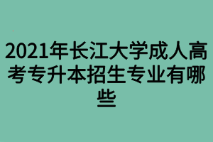 2021年长江大学成人高考专升本招生专业有哪些