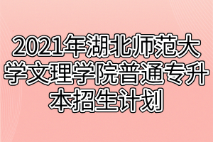 2021年湖北师范大学文理学院普通专升本招生计划