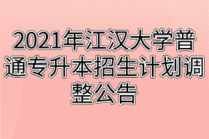 2021年江汉大学普通专升本招生计划调整公告