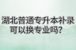 湖北普通专升本补录可以换专业吗？