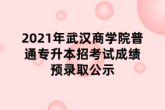 2021年武汉商学院普通专升本招考试成绩预录取公示