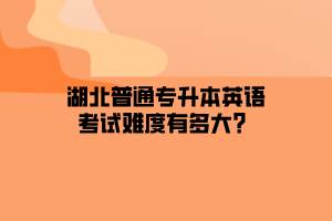 湖北普通专升本英语考试难度有多大？