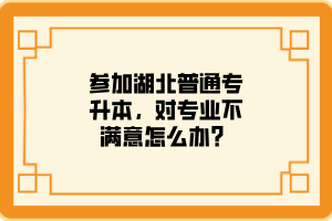 参加湖北普通专升本，对专业不满意怎么办？