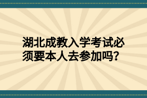 湖北成教入学考试必须要本人去参加吗？