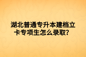 湖北普通专升本建档立卡专项生怎么录取？