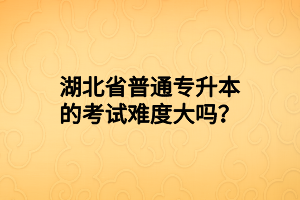 湖北省普通专升本的考试难度大吗？