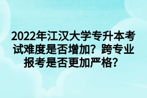 2022年江汉大学专升本考试难度是否增加？跨专业报考是否更加严格？