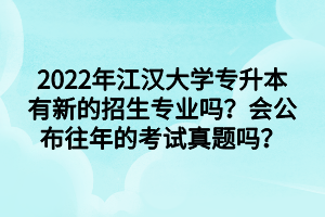 2022年江汉大学专升本有新的招生专业吗？会公布往年的考试真题吗？