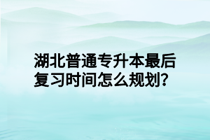 湖北普通专升本最后复习时间怎么规划？