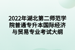 2022年湖北第二师范学院普通专升本国际经济与贸易专业考试大纲