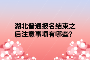 湖北普通报名结束之后注意事项有哪些？